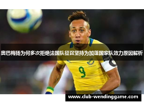 奥巴梅扬为何多次拒绝法国队征召坚持为加蓬国家队效力原因解析 奥巴梅扬为何多次拒绝法国队征召坚持为加蓬国家队效力原因解析