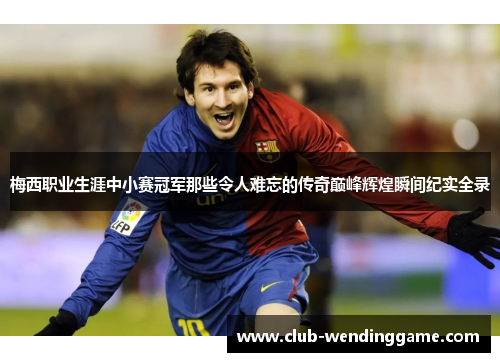 梅西职业生涯中小赛冠军那些令人难忘的传奇巅峰辉煌瞬间纪实全录
