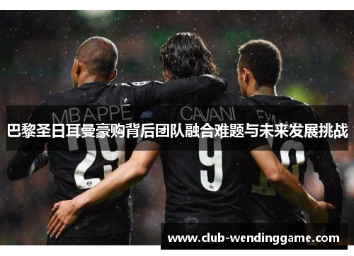 巴黎圣日耳曼豪购背后团队融合难题与未来发展挑战